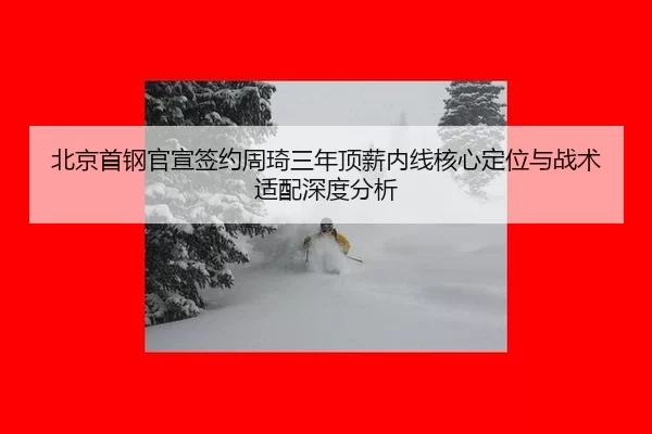 北京首钢官宣签约周琦三年顶薪内线核心定位与战术适配深度分析